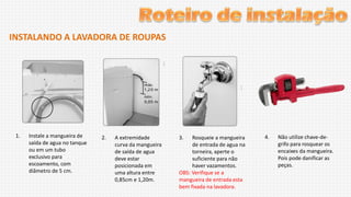 INSTALANDO A LAVADORA DE ROUPAS

1.

Instale a mangueira de
saída de agua no tanque
ou em um tubo
exclusivo para
escoamento, com
diâmetro de 5 cm.

2.

A extremidade
curva da mangueira
de saída de agua
deve estar
posicionada em
uma altura entre
0,85cm e 1,20m.

3.

Rosqueie a mangueira
de entrada de agua na
torneira, aperte o
suficiente para não
haver vazamentos.
OBS: Verifique se a
mangueira de entrada esta
bem fixada na lavadora.

4.

Não utilize chave-degrifo para rosquear os
encaixes da mangueira.
Pois pode danificar as
peças.

 