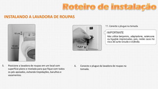 INSTALANDO A LAVADORA DE ROUPAS

5.

Posicione a lavadora de roupas em um local com
superfície plano e nivelada para que fique com todos
os pés apoiados, evitando trepidações, barulhos e
vazamentos.

6.

Conecte o plugue da lavadora de roupas na
tomada.

 