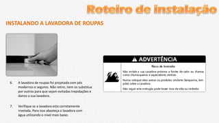 INSTALANDO A LAVADORA DE ROUPAS

6.

A lavadora de roupas foi projetada com pés
modernos e seguros. Não retire, nem os substitua
por outros para que sejam evitadas trepidações e
danos a sua lavadora.

7.

Verifique se a lavadora esta corretamente
nivelada. Para isso abasteça a lavadora com
água utilizando o nível mais baixo.

 