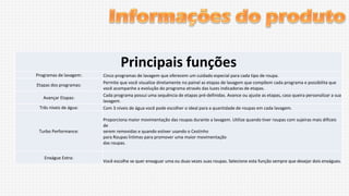 Principais funções
Programas de lavagem:
Etapas dos programas:
Avançar Etapas:
Três níveis de água:

Turbo Performance:

Enxágue Extra:

Cinco programas de lavagem que oferecem um cuidado especial para cada tipo de roupa.
Permite que você visualize diretamente no painel as etapas de lavagem que compõem cada programa e possibilita que
você acompanhe a evolução do programa através das luzes indicadoras de etapas.
Cada programa possui uma sequência de etapas pré-definidas. Avance ou ajuste as etapas, caso queira personalizar a sua
lavagem.
Com 3 níveis de água você pode escolher o ideal para a quantidade de roupas em cada lavagem.
Proporciona maior movimentação das roupas durante a lavagem. Utilize quando tiver roupas com sujeiras mais difíceis
de
serem removidas e quando estiver usando o Cestinho
para Roupas Íntimas para promover uma maior movimentação
das roupas.

Você escolhe se quer enxaguar uma ou duas vezes suas roupas. Selecione esta função sempre que desejar dois enxágues.

 