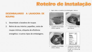 DESEMBALANDO A LAVADORA DE
ROUPAS
1. Desembale a lavadora de roupas
2. Retire do seu interior, papelões, cesto de
roupas intimas, etiqueta de eficiência
energética e outros tipos de embalagens.

 