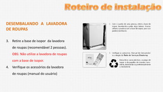 DESEMBALANDO A LAVADORA
DE ROUPAS
3. Retire a base de isopor da lavadora
de roupas (recomendável 2 pessoas).
OBS: Não utilize a lavadora de roupas
com a base de isopor.
4. Verifique os acessórios da lavadora
de roupas (manual do usuário)

 