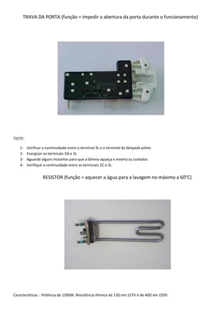 TRAVA DA PORTA (função = impedir a abertura da porta durante o funcionamento)




TESTE:

   1-    Verificar a continuidade entre o terminal 3L e o terminal da lâmpada piloto
   2-    Energizar os terminais 1N e 3L
   3-    Aguarde alguns instantes para que a lâmina aqueça e inverta os contatos
   4-    Verifique a continuidade entre os terminais 2C e 3L


                  RESISTOR (função = aquecer a água para a lavagem no máximo a 60°C)




Características : Potência de 1200W, Resistência ôhmica de 13Ω em 127V e de 40Ω em 220V.
 