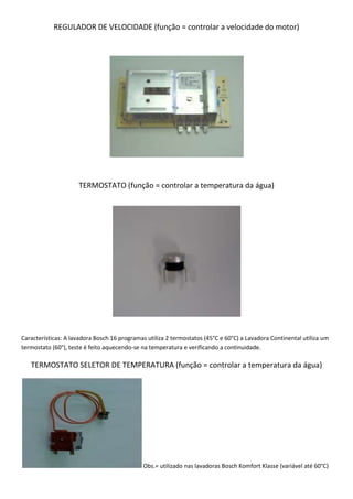 REGULADOR DE VELOCIDADE (função = controlar a velocidade do motor)




                     TERMOSTATO (função = controlar a temperatura da água)




Características: A lavadora Bosch 16 programas utiliza 2 termostatos (45°C e 60°C) a Lavadora Continental utiliza um
termostato (60°), teste é feito aquecendo-se na temperatura e verificando a continuidade.

   TERMOSTATO SELETOR DE TEMPERATURA (função = controlar a temperatura da água)




                                             Obs.= utilizado nas lavadoras Bosch Komfort Klasse (variável até 60°C)
 
