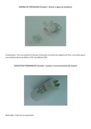 BOMBA DE DRENAGEM (função = drenar a água da lavadora)




Características = Tem uma vazão de 15 litros por minuto para uma altura da mangueira de 75cm, o seu motor possui
uma resistência ôhmica de 30Ω em 127V e de 104Ω em 220V




           CAPACITOR PERMANENTE (função = auxiliar o funcionamento do motor)




Observação = Teste com um capacímetro.
 