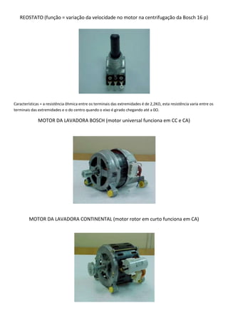 REOSTATO (função = variação da velocidade no motor na centrifugação da Bosch 16 p)




Características = a resistência ôhmica entre os terminais das extremidades é de 2,2KΩ, esta resistência varia entre os
terminais das extremidades e o do centro quando o eixo é girado chegando até a 0Ω.

              MOTOR DA LAVADORA BOSCH (motor universal funciona em CC e CA)




         MOTOR DA LAVADORA CONTINENTAL (motor rotor em curto funciona em CA)
 