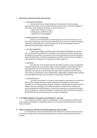 6. Decir lo que es preciso para lavar ropa de color.
A. SELECCION DE PRENDAS.
Este proceso tiene por objeto evitar que un tratamiento uniforme pudiera
perjudicar las prendas es por eso separar blancas de las de color, las de lana y algodón de
las de seda, las de trabajo de las diarias. La ropa se clasifica en:
a. Ropa suave: telas finas y sedas.
b. Ropa gruesa: pantalones y jeans.
c. Ropa liviana: ropa de algodón
B. MACERAMIENTO Y ENJABONADO.
Se hace con el fin de disolver las materias grasas y muchas manchas que con su
sola acción desaparecen. Esta operación puede efectuarse a mano o en máquina (lavadora
mecánica) y usando agua fría o caliente durante 20- 30. Si utiliza detergente primero
disuélvalo en el agua luego remoje la prenda.
C. COLADA Y AIREACION.
Puede hacerse según costumbre, antes o después del enjabonado. En el primer
caso, es conveniente realizarlo en un recipiente -en el comercio se venden diversos tipos
de lejiadoras muy prácticas y económicas- que se habrá llenado de una solución de agua y
lejía mantenidamente un tiempo a la temperatura de 100º con el fin de hacer solubles las
materias grasas y colorantes; en el segundo caso basta el agua fría.
D. ENJUAGUE.
No puede dar comienzo hasta después de haberse aclarado la ropa, sometiéndola
constantes abluciones, a ser posible en agua corriente, dándole un último baño donde se
habrá diluido añil con el fin de quitarle el ligero tono amarillento que le deja la lejía y
exponerla a la acción de los rayos solares, que deja la lejía y exponerla a la acción de los
rayos solares, que blanquea la ropa notablemente, oxigenándola y dándole luego ese grato
e inconfundible olor limpio que nunca posee la ropa secada artificialmente.
E. SECADO ARTIFICIAL
En el sistema de tambor, el secado se hace dejando la ropa lavada en el interior de
dicho cilindro, después de haber vaciado el depósito y poniéndolo en marcha a gran
velocidad, con lo cual las partículas de agua se expulsan automáticamente hacia el exterior
debido a la acción centrífuga. En el sistema de paletas, la máquina lleva montada una
prensa graduable de rodillos de goma, a través de los cuales pasan las prendas sin peligro
de que se desgarren o rompan los botones. La simple acción de la comprensión basta para
desprenderles buena parte del agua de que se hallan impregnadas.
7. a. ¿Se deben almidonar los manteles y las servilletas? b. ¿Por qué?
Los manteles y servilletas si deben ser almidonados. La razón es porque el almidón evita
que la mugre se impregne en el tejido del material, a la vez que le da mejor presentación y mayor
textura al mantel.
8. ¿Qué se entiende por retención de lavandina (Agua jene, agua de cuba)?
Es el descuido que se tiene al momento de utilizar el cloro en el proceso de lavado, ya que
al mezclarlo con agua, ésta se maneja inadecuadamente y produce el descoloramiento de otras
prendas.
 