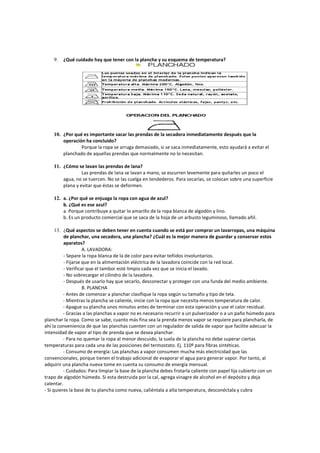 9. ¿Qué cuidado hay que tener con la plancha y su esquema de temperatura?
10. ¿Por qué es importante sacar las prendas de la secadora inmediatamente después que la
operación ha concluido?
Porque la ropa se arruga demasiado, si se saca inmediatamente, esto ayudará a evitar el
planchado de aquellas prendas que normalmente no lo necesitan.
11. ¿Cómo se lavan las prendas de lana?
Las prendas de lana se lavan a mano, se escurren levemente para quitarles un poco el
agua, no se tuercen. No se las cuelga en tendederos. Para secarlas, se colocan sobre una superficie
plana y evitar que éstas se deformen.
12. a. ¿Por qué se enjuaga la ropa con agua de azul?
b. ¿Qué es ese azul?
a. Porque contribuye a quitar lo amarillo de la ropa blanca de algodón y lino.
b. Es un producto comercial que se saca de la hoja de un arbusto leguminoso, llamado añil.
13. ¿Qué aspectos se deben tener en cuenta cuando se está por comprar un lavarropas, una máquina
de planchar, una secadora, una plancha? ¿Cuál es la mejor manera de guardar y conservar estos
aparatos?
A. LAVADORA:
- Separe la ropa blanca de la de color para evitar teñidos involuntarios.
- Fijarse que en la alimentación eléctrica de la lavadora coincide con la red local.
- Verificar que el tambor esté limpio cada vez que se inicia el lavado.
- No sobrecargar el cilindro de la lavadora.
- Después de usarlo hay que secarlo, desconectar y proteger con una funda del medio ambiente.
B. PLANCHA
- Antes de comenzar a planchar clasifique la ropa según su tamaño y tipo de tela.
- Mientras la plancha se caliente, inicie con la ropa que necesita menos temperatura de calor.
- Apague su plancha unos minutos antes de terminar con esta operación y use el calor residual.
- Gracias a las planchas a vapor no es necesario recurrir a un pulverizador o a un paño húmedo para
planchar la ropa. Como se sabe, cuanto más fina sea la prenda menos vapor se requiere para plancharla, de
ahí la conveniencia de que las planchas cuenten con un regulador de salida de vapor que facilite adecuar la
intensidad de vapor al tipo de prenda que se desea planchar.
- Para no quemar la ropa al menor descuido, la suela de la plancha no debe superar ciertas
temperaturas para cada una de las posiciones del termostato. Ej. 110º para fibras sintéticas.
- Consumo de energía: Las planchas a vapor consumen mucha más electricidad que las
convencionales, porque tienen el trabajo adicional de evaporar el agua para generar vapor. Por tanto, al
adquirir una plancha nueva tome en cuenta su consumo de energía mensual.
- Cuidados: Para limpiar la base de la plancha debes frotarla caliente con papel lija cubierto con un
trapo de algodón húmedo. Si esta destruida por la cal, agrega vinagre de alcohol en el depósito y deja
calentar.
- Si quieres la base de tu plancha como nueva, caliéntala a alta temperatura, desconéctala y cubra
 
