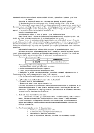 totalmente con jabón ordinario hasta derretir y formar una capa. Déjala enfriar y líjala con lija de agua.
C. SECADORA:
- Consultar las etiquetas de la ropa para asegurarse q
- Si la máquina no tiene control eléctrico, utilice tiempos reducidos, evitará dañar la ropa.
- No sobrecargar la secadora, usará más energía, causará exceso de arrugas y la ropa se deteriorará.
Cuando se sequen prendas grandes, cargar el tambor a la mitad y agrupar las prendas por tejidos y tamaños.
- No introducir tejidos lavados con disolventes, tejidos plásticos ni ropas de colores frágiles.
Además, se recomienda atar o sujetar cordones, cremalleras, etc.
- Introducir los jersey al revés.
- Limpiar periódicamente los filtros de pelusas y vaciar el depósito de agua.
- Para ahorrar energía y obtener un rendimiento óptimo, es aconsejable centrifugar la ropa a más
de 600 rpm. Elegir los programas o tiempos de secad
- Sobre el tiempo de secado depende del tipo de tejido, grado de húmeda de la ropa y el nivel de
secado deseado, mencionados anteriormente. En cualquier caso, para que no formen arrugas la resistencia
de calefacción se desconecta automáticamente10 antes de terminar el secado, funcionando durante ese
tiempo sólo el ventilador que impulsa el aire. Es preferible que la ropa se quede húmeda antes que secarla
demasiado.
- La temperatura de secado es diferente para cada tejido, no d
- Al instalar la secadora, colóquela en un lugar donde circule el aire ya que la ventilación permite
reducir el tiempo de secado y por tanto la cantidad de energía necesaria para funcionar. Si se trata de una
habitación cerrada hay que conectarle un tubo de salida desde la secadora al exterior.
- Consumo aproximado de energía:
- Ventajas: Se pueden destacar las siguientes:
a. Más intensidad en el color que con la forma tradicional.
b. Secado independiente de clima y
c. Facilita el planchado; en algunos casos incluso lo evita.
d. Mejor trato de la ropa. El gran volumen de aire caliente que circula por el aparato durante su
funcionamiento hace que la ropa quede suelta, suave y más esponjosa.
e. Nos facilita más tiempo libre porque evita la tarea de tender y recoger la colada.
14. a. ¿Por qué es necesario humedecer la ropa antes de plancharla?
b. ¿Cómo se lavan las prendas de lana?
a. Para suavizar la tela y hacer el planchado más fácil.
b. Se lavan exprimiendo en forma delicada el agua jabonosa y enjuagándolas en agua limpia. No los
tuerza, tiéndalos con agua, ya que al torcerlos se pueden romper o enmarañarse la lana, a la vez
que se corre el riesgo de que se manche la pieza. Para que se sequen se
ya que si se cuelga se estira perdiendo la forma.
15. ¿Cuál es la mejor manera de rociar la ropa?
Obviamente un rociador agua facilitaría el trabajo, pero a falta de éste, puede hacerse con
la boca, tomando agua limpia en la
hacerlo es rociar toda la ropa antes de comenzar a planchar para que el agua penetre bien los
tejidos. La prenda debe quedar empapada de una forma no exagerada, ya que eso provocaría
dificultad para planchar.
16. Mencione como cuidar su ropa de etiqueta en casa.
a. Ponerle una cubierta para evitar el polvo.
b. Guardarlo en un espacio amplio para evitar arrugas.
c. Almacenarlo una vez lavado en tintorería.
d. Antes de lavarlo revisar la etiqueta para ver el tipo de
totalmente con jabón ordinario hasta derretir y formar una capa. Déjala enfriar y líjala con lija de agua.
C. SECADORA:
Consultar las etiquetas de la ropa para asegurarse que se puede secar en la máquina.
Si la máquina no tiene control eléctrico, utilice tiempos reducidos, evitará dañar la ropa.
No sobrecargar la secadora, usará más energía, causará exceso de arrugas y la ropa se deteriorará.
grandes, cargar el tambor a la mitad y agrupar las prendas por tejidos y tamaños.
No introducir tejidos lavados con disolventes, tejidos plásticos ni ropas de colores frágiles.
Además, se recomienda atar o sujetar cordones, cremalleras, etc.
ducir los jersey al revés.
Limpiar periódicamente los filtros de pelusas y vaciar el depósito de agua.
Para ahorrar energía y obtener un rendimiento óptimo, es aconsejable centrifugar la ropa a más
de 600 rpm. Elegir los programas o tiempos de secado adecuados al tipo de ropa.
Sobre el tiempo de secado depende del tipo de tejido, grado de húmeda de la ropa y el nivel de
secado deseado, mencionados anteriormente. En cualquier caso, para que no formen arrugas la resistencia
cta automáticamente10 antes de terminar el secado, funcionando durante ese
tiempo sólo el ventilador que impulsa el aire. Es preferible que la ropa se quede húmeda antes que secarla
La temperatura de secado es diferente para cada tejido, no debe sobrepasar los 55 60º C.
Al instalar la secadora, colóquela en un lugar donde circule el aire ya que la ventilación permite
reducir el tiempo de secado y por tanto la cantidad de energía necesaria para funcionar. Si se trata de una
da hay que conectarle un tubo de salida desde la secadora al exterior.
Consumo aproximado de energía:
Ventajas: Se pueden destacar las siguientes:
a. Más intensidad en el color que con la forma tradicional.
b. Secado independiente de clima y más higiénico.
c. Facilita el planchado; en algunos casos incluso lo evita.
d. Mejor trato de la ropa. El gran volumen de aire caliente que circula por el aparato durante su
funcionamiento hace que la ropa quede suelta, suave y más esponjosa.
facilita más tiempo libre porque evita la tarea de tender y recoger la colada.
a. ¿Por qué es necesario humedecer la ropa antes de plancharla?
b. ¿Cómo se lavan las prendas de lana?
a. Para suavizar la tela y hacer el planchado más fácil.
n exprimiendo en forma delicada el agua jabonosa y enjuagándolas en agua limpia. No los
tuerza, tiéndalos con agua, ya que al torcerlos se pueden romper o enmarañarse la lana, a la vez
que se corre el riesgo de que se manche la pieza. Para que se sequen se las coloca sobre algo plano
ya que si se cuelga se estira perdiendo la forma.
¿Cuál es la mejor manera de rociar la ropa?
Obviamente un rociador agua facilitaría el trabajo, pero a falta de éste, puede hacerse con
la boca, tomando agua limpia en la boca y asperjándola sobre la prenda. La mejor manera de
hacerlo es rociar toda la ropa antes de comenzar a planchar para que el agua penetre bien los
tejidos. La prenda debe quedar empapada de una forma no exagerada, ya que eso provocaría
lanchar.
Mencione como cuidar su ropa de etiqueta en casa.
Ponerle una cubierta para evitar el polvo.
Guardarlo en un espacio amplio para evitar arrugas.
Almacenarlo una vez lavado en tintorería.
Antes de lavarlo revisar la etiqueta para ver el tipo de tela y sus cuidados.
totalmente con jabón ordinario hasta derretir y formar una capa. Déjala enfriar y líjala con lija de agua.
ue se puede secar en la máquina.
Si la máquina no tiene control eléctrico, utilice tiempos reducidos, evitará dañar la ropa.
No sobrecargar la secadora, usará más energía, causará exceso de arrugas y la ropa se deteriorará.
grandes, cargar el tambor a la mitad y agrupar las prendas por tejidos y tamaños.
No introducir tejidos lavados con disolventes, tejidos plásticos ni ropas de colores frágiles.
Para ahorrar energía y obtener un rendimiento óptimo, es aconsejable centrifugar la ropa a más
Sobre el tiempo de secado depende del tipo de tejido, grado de húmeda de la ropa y el nivel de
secado deseado, mencionados anteriormente. En cualquier caso, para que no formen arrugas la resistencia
cta automáticamente10 antes de terminar el secado, funcionando durante ese
tiempo sólo el ventilador que impulsa el aire. Es preferible que la ropa se quede húmeda antes que secarla
ebe sobrepasar los 55 60º C.
Al instalar la secadora, colóquela en un lugar donde circule el aire ya que la ventilación permite
reducir el tiempo de secado y por tanto la cantidad de energía necesaria para funcionar. Si se trata de una
da hay que conectarle un tubo de salida desde la secadora al exterior.
d. Mejor trato de la ropa. El gran volumen de aire caliente que circula por el aparato durante su
facilita más tiempo libre porque evita la tarea de tender y recoger la colada.
n exprimiendo en forma delicada el agua jabonosa y enjuagándolas en agua limpia. No los
tuerza, tiéndalos con agua, ya que al torcerlos se pueden romper o enmarañarse la lana, a la vez
las coloca sobre algo plano
Obviamente un rociador agua facilitaría el trabajo, pero a falta de éste, puede hacerse con
boca y asperjándola sobre la prenda. La mejor manera de
hacerlo es rociar toda la ropa antes de comenzar a planchar para que el agua penetre bien los
tejidos. La prenda debe quedar empapada de una forma no exagerada, ya que eso provocaría
tela y sus cuidados.
 