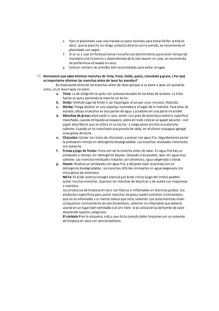 e. Para el planchado usar una franela un poco húmeda para evitar brillar la tela es
decir, que la plancha no tenga contacto directo con la prenda, se recomienda el
planchado con vapor.
f. Si se va a usar en fecha próxima revisarlo con detenimiento para tener tiempo de
mandarlo a la tintorería o dependiendo de la tela lavarlo en casa, se recomienda
de preferencia el lavado en seco
g. Colocar siempre las prendas bien acomodadas para evitar arrugas.
17. Demuestre que sabe eliminar manchas de tinta, fruta, óxido, pasto, chocolate y grasa. ¿Por qué
es importante eliminar las manchas antes de lavar las prendas?
Es importante eliminar las manchas antes de lavar porque si se pone a lavar sin quitarlas
antes, en el lavarropas no salen.
a. Tinta: La de bolígrafo se quita con acetona excepto en las telas de acetato. La tinta
fuerte se quita poniendo la mancha en leche.
b. Oxido: Viértale jugo de limón y sal. Expóngalo al sol por unos minutos. Repítalo.
c. Hierba: Ponga alcohol en una esponja, humedezca el lugar de la mancha. Para telas de
acetato, diluya el alcohol en dos partes de agua y pruébelo en una parte no visible.
d. Manchas de grasa sobre satén o raso, verter una gota de amoníaco sobre la superficie
manchada; cuando el líquido se evapore, sobre el revés colocar un papel secante - o el
papel absorbente que se utiliza en la cocina - y luego pasar encima una plancha
caliente. Cuando se ha manchado una prenda de seda, en el último enjuague agregar
unas gotas de leche.
e. Chocolate: Quitar los restos de chocolate, y aclarar con agua fría. Seguidamente poner
la prenda en remojo en detergente biodegradable. Las manchas residuales eliminarlas
con solvente.
f. Frutas y jugo de frutas: Frota con sal la mancha antes de lavar. En agua fría haz un
prelavado y remoja con detergente líquido. Después si es posible, lava con agua muy
caliente. Las manchas residuales tratarlas con amoniaco, agua oxigenada o bórax.
g. Huevo: Realizar un prelavado con agua fría, y después lavar la prenda con un
detergente biodegradable. Las manchas difíciles remojarlas en agua oxigenada con
cinco gotas de amoniaco.
NOTA: El ácido acético (vinagre blanco) y el ácido cítrico (jugo del limón) pueden
quitar muchas manchas. Suavizan las manchas de alquitrán y de aceite con mayonesa
o manteca.
Los productos de limpieza en seco son tóxicos e inflamables en distintos grados. Los
productos específicos para quitar manchas de grasa suelen contener tricloroetano,
que no es inflamable y es menos tóxico que otros solvente. Los quitamanchas están
compuestos normalmente de percloroetileno, solvente no inflamable que debería
usarse en un lugar bien ventilado o al aire libre. Si se utiliza cerca de fuente de calor
desprende vapores peligrosos.
El símbolo P en la etiquetas indica que dicha prenda debe limpiarse con un solvente
de limpieza en seco con percloroetileno.
 
