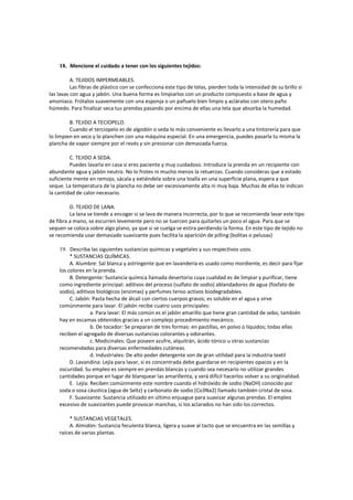 18. Mencione el cuidado a tener con los siguientes tejidos:
A. TEJIDOS IMPERMEABLES.
Las fibras de plástico con se confecciona este tipo de telas, pierden toda la intensidad de su brillo si
las lavas con agua y jabón. Una buena forma es limpiarlos con un producto compuesto a base de agua y
amoniaco. Frótalos suavemente con una esponja o un pañuelo bien limpio y acláralos con otero paño
húmedo. Para finalizar seca tus prendas pasando por encima de ellas una tela que absorba la humedad.
B. TEJIDO A TECIOPELO.
Cuando el terciopelo es de algodón o seda lo más conveniente es llevarlo a una tintorería para que
lo limpien en seco y lo planchen con una máquina especial. En una emergencia, puedes pasarla tu misma la
plancha de vapor siempre por el revés y sin presionar con demasiada fuerza.
C. TEJIDO A SEDA.
Puedes lavarla en casa si eres paciente y muy cuidadoso. Introduce la prenda en un recipiente con
abundante agua y jabón neutro. No lo frotes ni mucho menos la retuerzas. Cuando consideras que a estado
suficiente mente en remojo, sácala y extiéndela sobre una toalla en una superficie plana, espera a que
seque. La temperatura de la plancha no debe ser excesivamente alta ni muy baja. Muchas de ellas te indican
la cantidad de calor necesario.
D. TEJIDO DE LANA.
La lana se tiende a encoger si se lava de manera incorrecta, por lo que se recomienda lavar este tipo
de fibra a mano, se escurren levemente pero no se tuercen para quitarles un poco el agua. Para que se
sequen se coloca sobre algo plano, ya que si se cuelga se estira perdiendo la forma. En este tipo de tejido no
se recomienda usar demasiado suavizante pues facilita la aparición de pilling (bolitas o pelusas)
19. Describa las siguientes sustancias químicas y vegetales y sus respectivos usos.
* SUSTANCIAS QUÍMICAS.
A. Alumbre: Sal blanca y astringente que en lavandería es usado como mordiente, es decir para fijar
los colores en la prenda.
B. Detergente: Sustancia química llamada desertorio cuya cualidad es de limpiar y purificar, tiene
como ingrediente principal: aditivos del proceso (sulfato de sodio) ablandadores de agua (fosfato de
sodio), aditivos biológicos (enzimas) y perfumes tenso activos biodegradables.
C. Jabón: Pasta hecha de álcali con ciertos cuerpos grasos; es soluble en el agua y sirve
comúnmente para lavar. El jabón recibe cuatro usos principales:
a. Para lavar: El más común es el jabón amarillo que tiene gran cantidad de sebo, también
hay en escamas obtenidos gracias a un complejo procedimiento mecánico.
b. De tocador: Se preparan de tres formas: en pastillas, en polvo o líquidos; todas ellas
reciben el agregado de diversas sustancias colorantes y odorantes.
c. Medicinales: Que poseen azufre, alquitrán, ácido tónico u otras sustancias
recomendadas para diversas enfermedades cutáneas.
d. Industriales: De alto poder detergente son de gran utilidad para la industria textil
D. Lavandina: Lejía para lavar, si es concentrada debe guardarse en recipientes opacos y en la
oscuridad. Su empleo es siempre en prendas blancas y cuando sea necesario no utilizar grandes
cantidades porque en lugar de blanquear las amarillenta, y será difícil hacerlos volver a su originalidad.
E. Lejía: Reciben comúnmente este nombre cuando el hidróxido de sodio (NaOH) conocido por
soda o sosa cáustica (agua de Seltz) y carbonato de sodio (Co3Na2) llamado también cristal de sosa.
F. Suavizante: Sustancia utilizado en último enjuague para suavizar algunas prendas. El empleo
excesivo de suavizantes puede provocar manchas, si los aclarados no han sido los correctos.
* SUSTANCIAS VEGETALES.
A. Almidón: Sustancia feculenta blanca, ligera y suave al tacto que se encuentra en las semillas y
raíces de varias plantas.
 