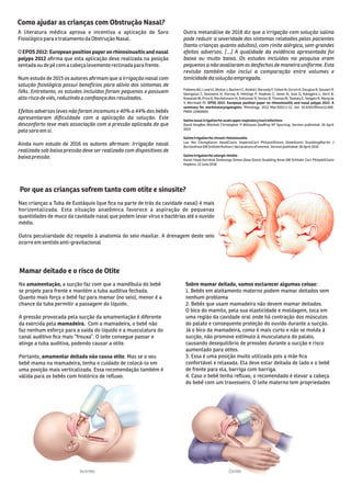 A literatura médica aprova e incentiva a aplicação de Soro
Fisiológico parao tratamento da Obstrução Nasal.
O EPOS 2012: European position paper on rhinosinusitis and nasal
polyps 2012 aﬁrma que esta aplicação deve realizada na posição
sentada ou depécom a cabeça levemente reclinada parafrente.
Num estudo de 2015 os autores aﬁrmam que a irrigação nasal com
solução ﬁsiológica possui benefícios para alívio dos sintomas de
IVAs. Entretanto, os estudos incluídos foram pequenos e possuem
altoriscodeviés, reduzindo aconﬁança dos resultados.
Efeitos adversos leves não foram incomuns e 40% a 44% dos bebês
apresentaram diﬁculdade com a aplicação da solução. Este
desconforto teve mais associação com a pressão aplicada do que
pelo soroem si.
Ainda num estudo de 2016 os autores aﬁrmam: Irrigação nasal
realizada sob baixa pressão deve ser realizada com dispositivos de
baixapressão.
Outra metanálise de 2018 diz que a irrigação com solução salina
pode reduzir a severidade dos sintomas relatados pelos pacientes
(tanto crianças quanto adultos), com rinite alérgica, sem grandes
efeitos adversos. [...] A qualidade da evidência apresentada foi
baixa ou muito baixa. Os estudos incluídos na pesquisa eram
pequenos a não avaliaram os desfechos de maneira uniforme. Esta
revisão também não inclui a comparação entre volumes e
tonicidadedasoluçãoempregada.
Fokkens WJ, Lund VJ, Mullol J, Bachert C, Alobid I, Baroody F, Cohen N, Cervin A, Douglas R, Gevaert P,
Georgalas C, Goossens H, Harvey R, Hellings P, Hopkins C, Jones N, Joos G, Kalogjera L, Kern B,
Kowalski M, Price D, Riechelmann H, Schlosser R, Senior B, Thomas M, Toskala E, Voegels R, Wang de
Y, Wormald PJ. EPOS 2012: European position paper on rhinosinusitis and nasal polyps 2012. A
summary for otorhinolaryngologists. Rhinology. 2012 Mar;50(1):1-12. doi: 10.4193/Rhino12.000.
PMID: 22469599.
Salinenasalirrigationforacuteupperrespiratorytractinfections
David KingBen Mitchell Christopher P Williams Geoﬀrey KP Spurling. Version published: 20 April
2015
Salineirrigationforchronicrhinosinusitis
Lee Yee ChongKaren HeadClaire HopkinsCarl PhilpottSimon GlewGlenis ScaddingMartin J
BurtonAnne GMSchilderAuthors' declarations of interest.Version published: 26 April 2016
Salineirrigationforallergicrhinitis
Karen Head Kornkiat Snidvongs Simon Glew Glenis Scadding Anne GM Schilder Carl PhilpottClaire
Hopkins. 22 June 2018
Como ajudar as crianças com Obstrução Nasal?
Mamar deitado e o risco de Otite
Na amamentação, a sucção faz com que a mandíbula do bebê
se projete para frente e mantém a tuba auditiva fechada.
Quanto mais força o bebê faz para mamar (no seio), menor é a
chance da tuba permitir a passagem do líquido.
A pressão provocada pela sucção da amamentação é diferente
da exercida pela mamadeira. Com a mamadeira, o bebê não
faz nenhum esforço para a saída do líquido e a musculatura do
canal auditivo ﬁca mais “frouxa”. O leite consegue passar e
atinge a tuba auditiva, podendo causar a otite.
Portanto, amamentar deitada não causa otite. Mas se o seu
bebê mama na mamadeira, tenha o cuidado de colocá-lo em
uma posição mais verticalizada. Essa recomendação também é
válida para os bebês com histórico de reﬂuxo.
Sobre mamar deitado, vamos esclarecer algumas coisas:
1. Bebês em aleitamento materno podem mamar deitados sem
nenhum problema
2. Bebês que usam mamadeira não devem mamar deitados.
O bico do mamilo, pela sua elasticidade e moldagem, toca em
uma região da cavidade oral onde há contração dos músculos
do palato e consequente proteção do ouvido durante a sucção.
Já o bico da mamadeira, como é mais curto e não se molda à
sucção, não promove estímulo à musculatura do palato,
causando desequilibrio de pressões durante a sucção e risco
aumentado para otites.
3. Essa é uma posição muito utilizada pois a mãe ﬁca
confortável e relaxada. Ela deve estar deitada de lado e o bebê
de frente para ela, barriga com barriga.
4. Caso o bebê tenha reﬂuxo, o recomendado é elevar a cabeça
do bebê com um travesseiro. O leite materno tem propriedades
Incorreto Correto
Nas crianças a Tuba de Eustáquio (que ﬁca na parte de trás da cavidade nasal) é mais
horizontalizada. Esta situação anatômica favorece a aspiração de pequenas
quantidades de muco da cavidade nasal que podem levar vírus e bactérias até o ouvido
médio.
Outra peculiaridade diz respeito à anatomia do seio maxilar. A drenagem deste seio
ocorreemsentido anti-gravitacional
Por que as crianças sofrem tanto com otite e sinusite?
 