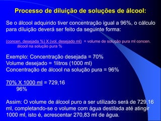 Processo de diluição de soluções de álcool:
Se o álcool adquirido tiver concentração igual a 96%, o cálculo
para diluição deverá ser feito da seguinte forma:
(concen. desejada %) X (vol. desejado ml) = volume de solução pura ml concen.
álcool na solução pura %
Exemplo: Concentração desejada = 70%
Volume desejado = 1litros (1000 ml)
Concentração de álcool na solução pura = 96%
70% X 1000 ml = 729,16
96%
Assim: O volume de álcool puro a ser utilizado será de 729,16
ml, completando-se o volume com água destilada até atingir
1000 ml, isto é, acrescentar 270,83 ml de água.
 