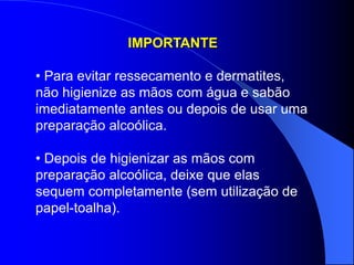 IMPORTANTE
• Para evitar ressecamento e dermatites,
não higienize as mãos com água e sabão
imediatamente antes ou depois de usar uma
preparação alcoólica.
• Depois de higienizar as mãos com
preparação alcoólica, deixe que elas
sequem completamente (sem utilização de
papel-toalha).
 