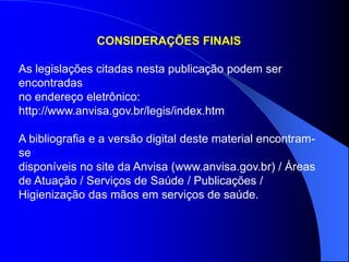 CONSIDERAÇÕES FINAIS
As legislações citadas nesta publicação podem ser
encontradas
no endereço eletrônico:
http://www.anvisa.gov.br/legis/index.htm
A bibliografia e a versão digital deste material encontram-
se
disponíveis no site da Anvisa (www.anvisa.gov.br) / Áreas
de Atuação / Serviços de Saúde / Publicações /
Higienização das mãos em serviços de saúde.
 