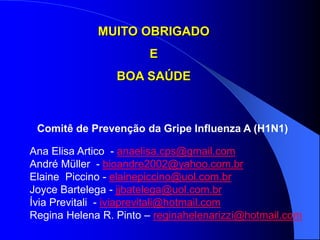 Comitê de Prevenção da Gripe Influenza A (H1N1)
Ana Elisa Artico - anaelisa.cps@gmail.com
André Müller - bioandre2002@yahoo.com.br
Elaine Piccino - elainepiccino@uol.com.br
Joyce Bartelega - jjbatelega@uol.com.br
Ívia Previtali - iviaprevitali@hotmail.com
Regina Helena R. Pinto – reginahelenarizzi@hotmail.com
MUITO OBRIGADO
E
BOA SAÚDE
 