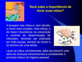 Você sabe a importância de
lavar suas mãos?
A lavagem das mãos é, sem dúvida,
a rotina mais simples, mais eficaz, e
de maior importância na prevenção
e controle da disseminação de
infecções, devendo ser praticada
por toda equipe, sempre ao iniciar e
ao término de uma tarefa.
Lavar as mãos corretamente, além de prevenir uma
série de doenças transmissíveis é considerado o
princípio básico da higiene pessoal.
 