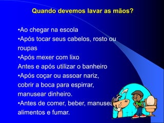 Quando devemos lavar as mãos?
•Ao chegar na escola
•Após tocar seus cabelos, rosto ou
roupas
•Após mexer com lixo
Antes e após utilizar o banheiro
•Após coçar ou assoar nariz,
cobrir a boca para espirrar,
manusear dinheiro.
•Antes de comer, beber, manusear
alimentos e fumar.
 