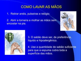 COMO LAVAR AS MÃOS
3. O sabão deve ser, de preferência,
líquido e hipoalergênico.
4. Use a quantidade de sabão suficiente
para que a espuma cubra toda a
superfície das mãos.
1. Retirar anéis, pulseiras e relógio.
2. Abrir a torneira e molhar as mãos sem
encostar na pia.
 