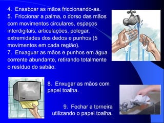 8. Enxugar as mãos com
papel toalha.
9. Fechar a torneira
utilizando o papel toalha.
4. Ensaboar as mãos friccionando-as.
5. Friccionar a palma, o dorso das mãos
com movimentos circulares, espaços
interdigitais, articulações, polegar,
extremidades dos dedos e punhos (5
movimentos em cada região).
7. Enxaguar as mãos e punhos em água
corrente abundante, retirando totalmente
o resíduo do sabão.
 