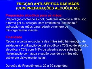 Finalidade
Reduzir a carga microbiana das mãos (não há remoção de
sujidades). A utilização de gel alcoólico a 70% ou de solução
alcoólica a 70% com 1-3% de glicerina pode substituir a
higienização com água e sabão quando as mãos não
estiverem visivelmente sujas.
Duração do Procedimento: 20 a 30 segundos.
FRICÇÃO ANTI-SÉPTICA DAS MÃOS
(COM PREPARAÇÕES ALCOÓLICAS)
Preparação alcoólica para as mãos:
Preparação contendo álcool, preferencialmente a 70%, sob
a forma gel ou solução, com emolientes, destinada à
aplicação nas mãos para reduzir o número de
microrganismos viáveis.
 