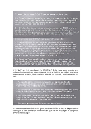 A Lei 9.613, de 1998 alterada pela Lei 12.683/2012 define, entre outros assuntos, que
estão sujeitas às obrigações legais as pessoas físicas ou jurídicas que tenham, em caráter
permanente ou eventual, como atividade principal ou acessória, cumulativamente ou
não:




As autoridades competentes devem aplicar, cumulativamente ou não, as sanções para as
instituições e seus respectivos administradores que deixem de cumprir as obrigações
previstas na legislação
 