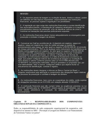 Capítulo IV  –   RESPONSABILIDADES                    DOS      COMPONENTES
ORGANIZACIONAIS DA COOPERATIVA:

Pedro, as responsabilidades de cada componente organizacional da cooperativa, está
disponível na intranet no MIG – Prevenção à Lavagem de Dinheiro e ao Financiamento
do Terrorismo Vamos ver juntos?
 