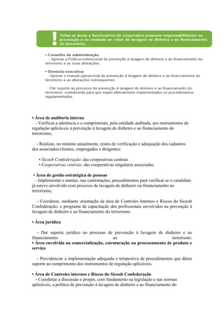 • Área de auditoria interna
  - Verificar a aderência e o cumprimento, pela entidade auditada, aos instrumentos de
regulação aplicáveis à prevenção à lavagem de dinheiro e ao financiamento do
terrorismo;

  - Realizar, no mínimo anualmente, testes de verificação e adequação dos cadastros
dos associados/clientes, empregados e dirigentes:

   • Sicoob Confederação: das cooperativas centrais
   • Cooperativas centrais: das cooperativas singulares associadas.

 • Área de gestão estratégica de pessoas
   - Implementar e manter, nas contratações, procedimentos para verificar se o candidato
já esteve envolvido com processo de lavagem de dinheiro ou financiamento ao
terrorismo;

   - Coordenar, mediante orientação da área de Controles Internos e Riscos do Sicoob
Confederação, o programa de capacitação dos profissionais envolvidos na prevenção à
lavagem de dinheiro e ao financiamento do terrorismo.

• Área jurídica

   - Dar suporte jurídico ao processo de prevenção à lavagem de dinheiro e ao
financiamento                            ao                          terrorismo.
• Área envolvida na comercialização, estruturação ou processamento de produto e
serviço

  - Providenciar a implementação adequada e tempestiva de procedimentos que dêem
suporte ao cumprimento dos instrumentos de regulação aplicáveis.

• Área de Controles internos e Riscos do Sicoob Confederação
  - Coordenar a discussão e propor, com fundamento na legislação e nas normas
aplicáveis, a política de prevenção à lavagem de dinheiro e ao financiamento do
 