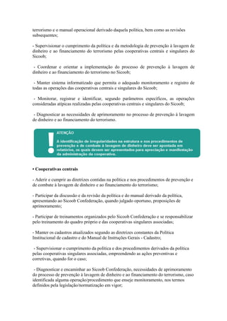 terrorismo e o manual operacional derivado daquela política, bem como as revisões
subsequentes;

- Supervisionar o cumprimento da política e da metodologia de prevenção à lavagem de
dinheiro e ao financiamento do terrorismo pelas cooperativas centrais e singulares do
Sicoob;

 - Coordenar e orientar a implementação do processo de prevenção à lavagem de
dinheiro e ao financiamento do terrorismo no Sicoob;

 - Manter sistema informatizado que permita o adequado monitoramento e registro de
todas as operações das cooperativas centrais e singulares do Sicoob;

 - Monitorar, registrar e identificar, segundo parâmetros específicos, as operações
consideradas atípicas realizadas pelas cooperativas centrais e singulares do Sicoob;

 - Diagnosticar as necessidades de aprimoramento no processo de prevenção à lavagem
de dinheiro e ao financiamento do terrorismo.




• Cooperativas centrais

- Aderir e cumprir as diretrizes contidas na política e nos procedimentos de prevenção e
de combate à lavagem de dinheiro e ao financiamento do terrorismo;

- Participar da discussão e da revisão da política e do manual derivado da política,
apresentando ao Sicoob Confederação, quando julgado oportuno, proposições de
aprimoramento;

- Participar de treinamentos organizados pelo Sicoob Confederação e se responsabilizar
pelo treinamento do quadro próprio e das cooperativas singulares associadas;

- Manter os cadastros atualizados segundo as diretrizes constantes da Política
Institucional de cadastro e do Manual de Instruções Gerais - Cadastro;

 - Supervisionar o cumprimento da política e dos procedimentos derivados da política
pelas cooperativas singulares associadas, empreendendo as ações preventivas e
corretivas, quando for o caso;

 - Diagnosticar e encaminhar ao Sicoob Confederação, necessidades de aprimoramento
do processo de prevenção à lavagem de dinheiro e ao financiamento do terrorismo, caso
identificada alguma operação/procedimento que enseje monitoramento, nos termos
definidos pela legislação/normatização em vigor;
 
