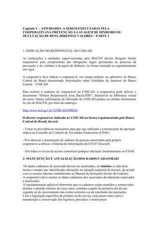 Capitulo V – ATIVIDADES A SEREM EXECUTADAS PELA
COOPERATIVANA PREVENÇÃO À LAVAGEM DE DINHEIRO OU
OCULTAÇÃO DE BENS, DIREITO E VALORES – PARTE 1



1- INDICAÇÃO DO RESPONSÁVEL NO UNICAD:

As instituições e entidades supervisionadas pelo BACEN devem designar diretor
responsável pelo cumprimento das obrigações legais pertinentes ao processo de
prevenção e de combate à lavagem de dinheiro, na forma instruída na regulamentação
em vigor.

A cooperativa deve indicar o responsável, em campo próprio, no aplicativo do Banco
Central do Brasil denominado Informações sobre Entidades de Interesse do Banco
Central – UNICAD.

Para realizar o cadastro do responsável no UNICAD, a cooperativa pode utilizar o
documento “Diretor_Responsavel_Area_Bacen.PDF”, disponível na biblioteca virtual
do curso. Outras informações de utilização do UNICAD podem ser obtidas diretamente
no site do BACEN, por meio do endereço:

http://www.bcb.gov.br/?UNICADAMIGO.

O diretor responsável, indicado no UNICAD na forma regulamentada pelo Banco
Central do Brasil, deverá:

- Tomar as providências necessárias para que seja realizada a comunicação da operação
atípica ao Conselho de Controle de Atividades Financeiras (COAF).

- Providenciar a manutenção do cadastro de pessoas autorizadas pela própria
cooperativa a utilizar o Sistema de Informações do COAF (Siscoaf).

- Em todos os níveis de acesso comunicar qualquer alteração imediatamente ao COAF.

2- MANUTENÇÃO E ATUALIZAÇÃO DOS DADOS CADASTRAIS

 Os dados cadastrais do associado devem ser atualizados, no mínimo, a cada doze
meses e sempre que identificadas alterações na situação cadastral do mesmo, de acordo
com as normas internas estabelecidas no Manual de Instruções Gerais de Cadastro.
A cooperativa deve manter os dados cadastrais dos associados devidamente arquivados
e atualizados.
A regulamentação aplicável determina que os cadastros sejam mantidos e conservados
durante o período mínimo de cinco anos, contados a partir do primeiro dia do ano
seguinte ao do encerramento das contas correntes ou da conclusão das operações.
Caso a legislação específica do produto ou do serviço exija prazo maior para a
manutenção e conservação dos registros, prevalece o maior prazo.
 