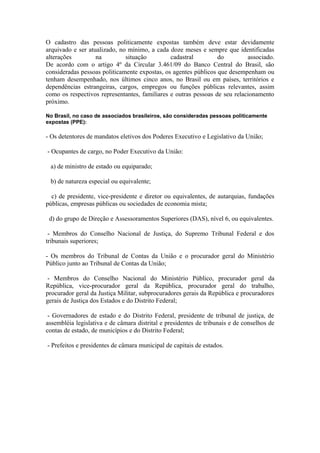 O cadastro das pessoas politicamente expostas também deve estar devidamente
arquivado e ser atualizado, no mínimo, a cada doze meses e sempre que identificadas
alterações         na         situação         cadastral         do         associado.
De acordo com o artigo 4º da Circular 3.461/09 do Banco Central do Brasil, são
consideradas pessoas politicamente expostas, os agentes públicos que desempenham ou
tenham desempenhado, nos últimos cinco anos, no Brasil ou em países, territórios e
dependências estrangeiras, cargos, empregos ou funções públicas relevantes, assim
como os respectivos representantes, familiares e outras pessoas de seu relacionamento
próximo.

No Brasil, no caso de associados brasileiros, são consideradas pessoas politicamente
expostas (PPE):

- Os detentores de mandatos eletivos dos Poderes Executivo e Legislativo da União;

- Ocupantes de cargo, no Poder Executivo da União:

 a) de ministro de estado ou equiparado;

 b) de natureza especial ou equivalente;

  c) de presidente, vice-presidente e diretor ou equivalentes, de autarquias, fundações
públicas, empresas públicas ou sociedades de economia mista;

 d) do grupo de Direção e Assessoramentos Superiores (DAS), nível 6, ou equivalentes.

 - Membros do Conselho Nacional de Justiça, do Supremo Tribunal Federal e dos
tribunais superiores;

- Os membros do Tribunal de Contas da União e o procurador geral do Ministério
Público junto ao Tribunal de Contas da União;

 - Membros do Conselho Nacional do Ministério Público, procurador geral da
República, vice-procurador geral da República, procurador geral do trabalho,
procurador geral da Justiça Militar, subprocuradores gerais da República e procuradores
gerais de Justiça dos Estados e do Distrito Federal;

 - Governadores de estado e do Distrito Federal, presidente de tribunal de justiça, de
assembléia legislativa e de câmara distrital e presidentes de tribunais e de conselhos de
contas de estado, de municípios e do Distrito Federal;

- Prefeitos e presidentes de câmara municipal de capitais de estados.
 