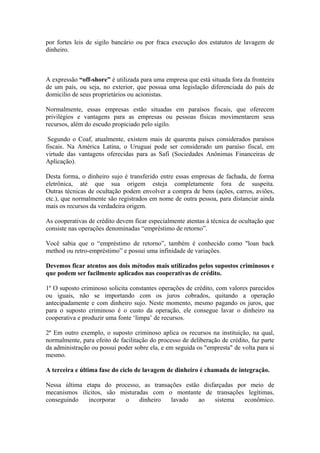 por fortes leis de sigilo bancário ou por fraca execução dos estatutos de lavagem de
dinheiro.



A expressão “off-shore” é utilizada para uma empresa que está situada fora da fronteira
de um país, ou seja, no exterior, que possua uma legislação diferenciada do país de
domicilio de seus proprietários ou acionistas.

Normalmente, essas empresas estão situadas em paraísos fiscais, que oferecem
privilégios e vantagens para as empresas ou pessoas físicas movimentarem seus
recursos, além do escudo propiciado pelo sigilo.

 Segundo o Coaf, atualmente, existem mais de quarenta países considerados paraísos
fiscais. Na América Latina, o Uruguai pode ser considerado um paraíso fiscal, em
virtude das vantagens oferecidas para as Safi (Sociedades Anônimas Financeiras de
Aplicação).

Desta forma, o dinheiro sujo é transferido entre essas empresas de fachada, de forma
eletrônica, até que sua origem esteja completamente fora de suspeita.
Outras técnicas de ocultação podem envolver a compra de bens (ações, carros, aviões,
etc.), que normalmente são registrados em nome de outra pessoa, para distanciar ainda
mais os recursos da verdadeira origem.

As cooperativas de crédito devem ficar especialmente atentas à técnica de ocultação que
consiste nas operações denominadas “empréstimo de retorno”.

Você sabia que o “empréstimo de retorno”, também é conhecido como "loan back
method ou retro-empréstimo” e possui uma infinidade de variações.

Devemos ficar atentos aos dois métodos mais utilizados pelos supostos criminosos e
que podem ser facilmente aplicados nas cooperativas de crédito.

1º O suposto criminoso solicita constantes operações de crédito, com valores parecidos
ou iguais, não se importando com os juros cobrados, quitando a operação
antecipadamente e com dinheiro sujo. Neste momento, mesmo pagando os juros, que
para o suposto criminoso é o custo da operação, ele consegue lavar o dinheiro na
cooperativa e produzir uma fonte ‘limpa’ de recursos.

2º Em outro exemplo, o suposto criminoso aplica os recursos na instituição, na qual,
normalmente, para efeito de facilitação do processo de deliberação de crédito, faz parte
da administração ou possui poder sobre ela, e em seguida os "empresta" de volta para si
mesmo.

A terceira e última fase do ciclo de lavagem de dinheiro é chamada de integração.

Nessa última etapa do processo, as transações estão disfarçadas por meio de
mecanismos ilícitos, são misturadas com o montante de transações legítimas,
conseguindo   incorporar  o     dinheiro lavado    ao   sistema   econômico.
 