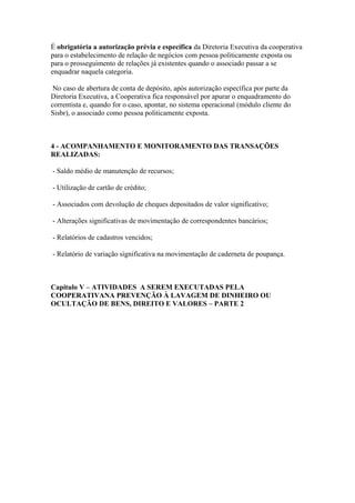 É obrigatória a autorização prévia e específica da Diretoria Executiva da cooperativa
para o estabelecimento de relação de negócios com pessoa politicamente exposta ou
para o prosseguimento de relações já existentes quando o associado passar a se
enquadrar naquela categoria.

 No caso de abertura de conta de depósito, após autorização específica por parte da
Diretoria Executiva, a Cooperativa fica responsável por apurar o enquadramento do
correntista e, quando for o caso, apontar, no sistema operacional (módulo cliente do
Sisbr), o associado como pessoa politicamente exposta.



4 - ACOMPANHAMENTO E MONITORAMENTO DAS TRANSAÇÕES
REALIZADAS:

- Saldo médio de manutenção de recursos;

- Utilização de cartão de crédito;

- Associados com devolução de cheques depositados de valor significativo;

- Alterações significativas de movimentação de correspondentes bancários;

- Relatórios de cadastros vencidos;

- Relatório de variação significativa na movimentação de caderneta de poupança.



Capitulo V – ATIVIDADES A SEREM EXECUTADAS PELA
COOPERATIVANA PREVENÇÃO À LAVAGEM DE DINHEIRO OU
OCULTAÇÃO DE BENS, DIREITO E VALORES – PARTE 2
 
