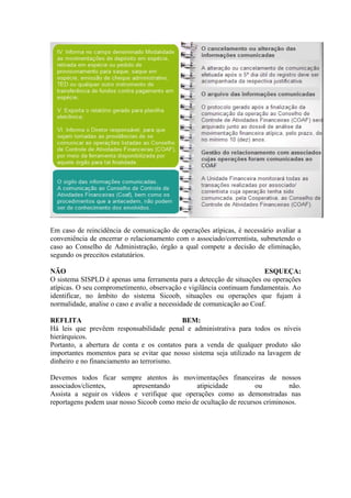 Em caso de reincidência de comunicação de operações atípicas, é necessário avaliar a
conveniência de encerrar o relacionamento com o associado/correntista, submetendo o
caso ao Conselho de Administração, órgão a qual compete a decisão de eliminação,
segundo os preceitos estatutários.

NÃO                                                                      ESQUEÇA:
O sistema SISPLD é apenas uma ferramenta para a detecção de situações ou operações
atípicas. O seu comprometimento, observação e vigilância continuam fundamentais. Ao
identificar, no âmbito do sistema Sicoob, situações ou operações que fujam à
normalidade, analise o caso e avalie a necessidade de comunicação ao Coaf.

REFLITA                                    BEM:
Há leis que prevêem responsabilidade penal e administrativa para todos os níveis
hierárquicos.
Portanto, a abertura de conta e os contatos para a venda de qualquer produto são
importantes momentos para se evitar que nosso sistema seja utilizado na lavagem de
dinheiro e no financiamento ao terrorismo.

Devemos todos ficar sempre atentos às movimentações financeiras de nossos
associados/clientes,       apresentando        atipicidade          ou         não.
Assista a seguir os vídeos e verifique que operações como as demonstradas nas
reportagens podem usar nosso Sicoob como meio de ocultação de recursos criminosos.
 