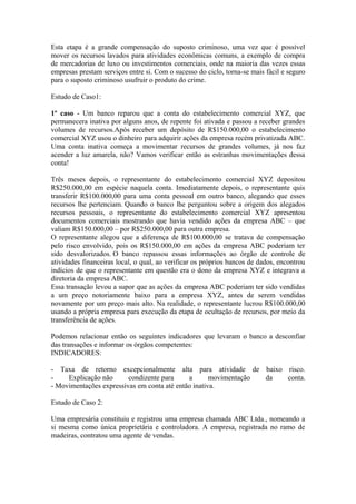 Esta etapa é a grande compensação do suposto criminoso, uma vez que é possível
mover os recursos lavados para atividades econômicas comuns, a exemplo de compra
de mercadorias de luxo ou investimentos comerciais, onde na maioria das vezes essas
empresas prestam serviços entre si. Com o sucesso do ciclo, torna-se mais fácil e seguro
para o suposto criminoso usufruir o produto do crime.

Estudo de Caso1:

1º caso - Um banco reparou que a conta do estabelecimento comercial XYZ, que
permanecera inativa por alguns anos, de repente foi ativada e passou a receber grandes
volumes de recursos.Após receber um depósito de R$150.000,00 o estabelecimento
comercial XYZ usou o dinheiro para adquirir ações da empresa recém privatizada ABC.
Uma conta inativa começa a movimentar recursos de grandes volumes, já nos faz
acender a luz amarela, não? Vamos verificar então as estranhas movimentações dessa
conta!

Três meses depois, o representante do estabelecimento comercial XYZ depositou
R$250.000,00 em espécie naquela conta. Imediatamente depois, o representante quis
transferir R$100.000,00 para uma conta pessoal em outro banco, alegando que esses
recursos lhe pertenciam. Quando o banco lhe perguntou sobre a origem dos alegados
recursos pessoais, o representante do estabelecimento comercial XYZ apresentou
documentos comerciais mostrando que havia vendido ações da empresa ABC – que
valiam R$150.000,00 – por R$250.000,00 para outra empresa.
O representante alegou que a diferença de R$100.000,00 se tratava de compensação
pelo risco envolvido, pois os R$150.000,00 em ações da empresa ABC poderiam ter
sido desvalorizados. O banco repassou essas informações ao órgão de controle de
atividades financeiras local, o qual, ao verificar os próprios bancos de dados, encontrou
indícios de que o representante em questão era o dono da empresa XYZ e integrava a
diretoria da empresa ABC.
Essa transação levou a supor que as ações da empresa ABC poderiam ter sido vendidas
a um preço notoriamente baixo para a empresa XYZ, antes de serem vendidas
novamente por um preço mais alto. Na realidade, o representante lucrou R$100.000,00
usando a própria empresa para execução da etapa de ocultação de recursos, por meio da
transferência de ações.

Podemos relacionar então os seguintes indicadores que levaram o banco a desconfiar
das transações e informar os órgãos competentes:
INDICADORES:

- Taxa de retorno excepcionalmente alta para atividade de baixo risco.
-    Explicação não      condizente para     a       movimentação da conta.
- Movimentações expressivas em conta até então inativa.

Estudo de Caso 2:

Uma empresária constituiu e registrou uma empresa chamada ABC Ltda., nomeando a
si mesma como única proprietária e controladora. A empresa, registrada no ramo de
madeiras, contratou uma agente de vendas.
 