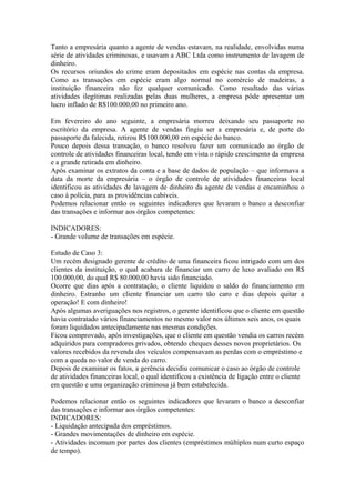 Tanto a empresária quanto a agente de vendas estavam, na realidade, envolvidas numa
série de atividades criminosas, e usavam a ABC Ltda como instrumento de lavagem de
dinheiro.
Os recursos oriundos do crime eram depositados em espécie nas contas da empresa.
Como as transações em espécie eram algo normal no comércio de madeiras, a
instituição financeira não fez qualquer comunicado. Como resultado das várias
atividades ilegítimas realizadas pelas duas mulheres, a empresa pôde apresentar um
lucro inflado de R$100.000,00 no primeiro ano.

Em fevereiro do ano seguinte, a empresária morreu deixando seu passaporte no
escritório da empresa. A agente de vendas fingiu ser a empresária e, de porte do
passaporte da falecida, retirou R$100.000,00 em espécie do banco.
Pouco depois dessa transação, o banco resolveu fazer um comunicado ao órgão de
controle de atividades financeiras local, tendo em vista o rápido crescimento da empresa
e a grande retirada em dinheiro.
Após examinar os extratos da conta e a base de dados de população – que informava a
data da morte da empresária – o órgão de controle de atividades financeiras local
identificou as atividades de lavagem de dinheiro da agente de vendas e encaminhou o
caso à polícia, para as providências cabíveis.
Podemos relacionar então os seguintes indicadores que levaram o banco a desconfiar
das transações e informar aos órgãos competentes:

INDICADORES:
- Grande volume de transações em espécie.

Estudo de Caso 3:
Um recém designado gerente de crédito de uma financeira ficou intrigado com um dos
clientes da instituição, o qual acabara de financiar um carro de luxo avaliado em R$
100.000,00, do qual R$ 80.000,00 havia sido financiado.
Ocorre que dias após a contratação, o cliente liquidou o saldo do financiamento em
dinheiro. Estranho um cliente financiar um carro tão caro e dias depois quitar a
operação! E com dinheiro!
Após algumas averiguações nos registros, o gerente identificou que o cliente em questão
havia contratado vários financiamentos no mesmo valor nos últimos seis anos, os quais
foram liquidados antecipadamente nas mesmas condições.
Ficou comprovado, após investigações, que o cliente em questão vendia os carros recém
adquiridos para compradores privados, obtendo cheques desses novos proprietários. Os
valores recebidos da revenda dos veículos compensavam as perdas com o empréstimo e
com a queda no valor de venda do carro.
Depois de examinar os fatos, a gerência decidiu comunicar o caso ao órgão de controle
de atividades financeiras local, o qual identificou a existência de ligação entre o cliente
em questão e uma organização criminosa já bem estabelecida.

Podemos relacionar então os seguintes indicadores que levaram o banco a desconfiar
das transações e informar aos órgãos competentes:
INDICADORES:
- Liquidação antecipada dos empréstimos.
- Grandes movimentações de dinheiro em espécie.
- Atividades incomum por partes dos clientes (empréstimos múltiplos num curto espaço
de tempo).
 
