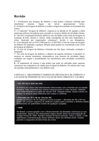 Revisão
1 - Verificamos que lavagem de dinheiro é uma prática criminosa utilizada para
transformar      recursos      ilegais       em      ativos      aparentemente     lícitos.
2 - O objetivo da lavagem de dinheiro é ocultar a origem do resultado ou do produto dos
crimes.
3 - A expressão “lavagem de dinheiro” originou-se na década de 20, quando a máfia
americana utilizava lavanderias para esconder os recursos obtidos de atividades ilícitas.
4 - Até 2012 a legislação brasileira tipificava oito atividades como crime de lavagem ou
ocultação de bens, direitos e valores, sendo considerado um dos mais importantes o
crime “praticado por organizações criminosas”, devido à sua abrangência.
5 - Com alteração da Lei 9.613/1998 pela Lei 12.683/2012 a lista de crimes de lavagem
de dinheiro foi ampliada e qualquer infração penal poderá ser considerada como crime
de lavagem de dinheiro.
6 - O ciclo de lavagem de dinheiro é formado por três fases: colocação, ocultação e
integração.
7 - No ciclo de lavagem de dinheiro, o objetivo do suposto criminoso é introduzir os
recursos no sistema econômico, misturando-os com recursos de atividades legais,
ocultando sua origem e possibilitando sua transferência para atividades econômicas
comuns.
8 - O empréstimo de retorno é uma prática que pode ser utilizadas pelos supostos
criminosos nas cooperativas de crédito para lavagem de dinheiro. Na maioria das vezes
são quitadas antecipadamente e com dinheiro sujo.


CAPITULO 2 : ORGANISMOS E NORMAS DE PREVENÇÃO E DE COMBATE A
LAVAGEM DE DINHEIRO OU OCULTAÇÃO DE BENS, DIREITOS E VALORES
 