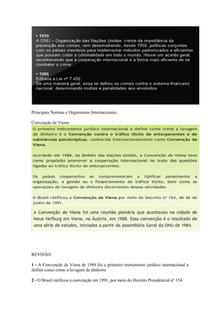 Principais Normas e Organismos Internacionais:

Convenção de Viena:




- - Faturamento comercial não condizente com atividade econômica da instituição.

REVISÃO:

1 - A Convenção de Viena de 1988 foi o primeiro instrumento jurídico internacional a
definir como crime a lavagem de dinheiro.

2 - O Brasil ratificou a convenção em 1991, por meio do Decreto Presidencial nº 154.
 