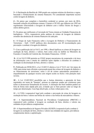 3 - A Declaração da Basiléia de 1988 propôs um conjunto mínimo de diretrizes e regras,
buscando o fortalecimento do sistema financeiro. Foi considerado importante recurso
contra lavagem de dinheiro.

4 - Os países que compõem o hemisfério ocidental se uniram, por meio da OEA,
buscando soluções de problemas comuns. Criaram o CICAD, que elaborou em 1992 um
regulamento relacionando a lavagem de dinheiro com o tráfico ilícitos de drogas e
outros delitos graves.

5 - Os países que ratificaram a Convenção de Viena criaram as Unidades Financeiras de
Inteligência – FIUs, responsáveis pelas análises de crimes de lavagem de dinheiro
oriundos das denúncias do sistema financeiro de cada país.

6 - O Grupo de Ação Financeira sobre a Lavagem de Dinheiro e Financiamento do
Terrorismo – Gafi / FATF publicou dois documentos com 49 recomendações para
prevenção e combate à lavagem de dinheiro.

7 - Com a publicação da Lei 9.613, em 1998, o Brasil tipificou os crimes de lavagem ou
ocultação de bens, direitos e valores, bem como criou no âmbito no Ministério da
Fazenda o Conselho de Controle das Atividades Financeiras - COAF.

 8 - A Lei 9.613/1998 permitiu ao COAF propor mecanismos de cooperação e de troca
de informações com o intuito de viabilizar ações rápidas e eficientes no combate à
ocultação ou dissimulação de bens, direitos e valores.

9 - Publicada em 09/06/2012, a Lei 12.683/12 alterou a Lei nº 9.613, de 3 de março de
1998, para tornar mais eficiente a persecução penal dos crimes de lavagem de dinheiro e
ao financiamento do terrorismo, retira o rol de crimes antecedentes permitindo o
enquadramento de qualquer recurso com origem oculta ou ilícita e trás punições mais
severas.

10 - A Lei 12.683/2012 possibilita que a Justiça determine a apreensão de bens
registrados em nome de "laranjas", pessoas ou empresas usadas por criminosos para
tentar se desassociar formalmente do recurso. A alienação dos bens também poderá ser
feita de forma mais rápida pelo juiz, evitando que os bens percam valor ao longo do
tempo por deterioração. Caso haja absolvição, os bens voltam para o réu.

11 - A CVM é responsável legal pelo combate e prevenção de crime de lavagem ou
ocultação de bens e valores nas bolsas de valores e nas bolsas de mercadorias e futuros.

12 - A Superintendência Nacional de Previdência Complementar (PREVIC) é
responsável pelo combate à lavagem ou ocultação de bens, direitos e valores nas
entidades de previdência complementar.

13 - A Superintendência de Seguros Privados (SUSEP) é responsável pelo combate à
lavagem ou ocultação de bens, direitos e valores nas entidades de seguros, previdência
complementar aberta e capitalização.
 