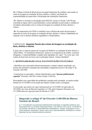 14 - O Banco Central do Brasil possui um papel importante de combate e prevenção ao
crime de lavagem ou ocultação de bens, direitos e valores, em função da
responsabilidade de supervisão e fiscalização das instituições financeiras.

 15 - Dentre os normativos divulgados pelo BACEN, consta a Circular 3.461/09 que
consolida as regras sobre os procedimentos a serem adotados na prevenção e combate às
atividades relacionadas com os crimes de lavagem ou ocultação de bens, direitos e
valores.

 16 - O compromisso do COAF é contribuir com a eficácia das ações de prevenção e
repressão ao crime de lavagem ou ocultação de bens, direitos e valores, trabalhando em
conjunto com os demais membros reguladores e fiscalizadores.



CAPITULO III: Aspectos Penais dos crimes de lavagem ou ocultação de
bens, direitos e valores:

E quais são os aspectos penais da Lavagem de Dinheiro ou ocultação de bens direitos e
valores?Bem, “as instituições financeiras, inclusive as cooperativas de crédito, possuem
obrigações e responsabilidades exigidas pela legislação em vigor”. No curso que você
acabou de fazer tem um texto com os principais tópicos. Vamos relembrar?

1 - RESPONSABILIDADE LEGAL DAS INSTITUIÇÕES FINANCEIRAS

- Identificar seus associadosclientes permanentes e manter cadastro atualizado, nos
termos das instruções emanadas das autoridades competentes (inciso I do artigo 2º da
Circular 3.461/09);

- Caracterizar os associados / clientes identificados como “pessoas politicamente
expostas” (Circular 3.461/09 e Carta-Circular 3.430/10);

Preocupados com a gravidade dos problemas causados pela corrupção, as nações unidas
firmam em 31/10/2003 a Convenção das Nações Unidas contra a corrupção.

A convenção, que entrou em vigor internacional em 14/12/2005, foi aprovado em
18/5/2005, por meio do Decreto Legislativo nº 348, pelo Congresso Nacional e em
31/1/2006 entra em vigor por meio do Decreto nº 5.687.
 