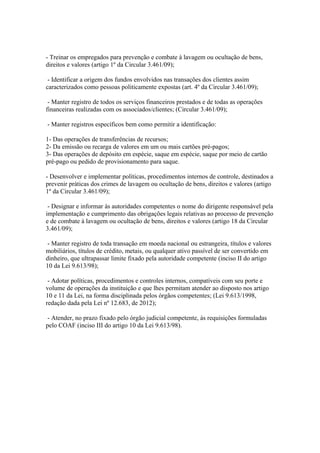 - Treinar os empregados para prevenção e combate à lavagem ou ocultação de bens,
direitos e valores (artigo 1º da Circular 3.461/09);

 - Identificar a origem dos fundos envolvidos nas transações dos clientes assim
caracterizados como pessoas politicamente expostas (art. 4º da Circular 3.461/09);

 - Manter registro de todos os serviços financeiros prestados e de todas as operações
financeiras realizadas com os associados/clientes; (Circular 3.461/09);

- Manter registros específicos bem como permitir a identificação:

1- Das operações de transferências de recursos;
2- Da emissão ou recarga de valores em um ou mais cartões pré-pagos;
3- Das operações de depósito em espécie, saque em espécie, saque por meio de cartão
pré-pago ou pedido de provisionamento para saque.

- Desenvolver e implementar políticas, procedimentos internos de controle, destinados a
prevenir práticas dos crimes de lavagem ou ocultação de bens, direitos e valores (artigo
1º da Circular 3.461/09);

 - Designar e informar às autoridades competentes o nome do dirigente responsável pela
implementação e cumprimento das obrigações legais relativas ao processo de prevenção
e de combate à lavagem ou ocultação de bens, direitos e valores (artigo 18 da Circular
3.461/09);

 - Manter registro de toda transação em moeda nacional ou estrangeira, títulos e valores
mobiliários, títulos de crédito, metais, ou qualquer ativo passível de ser convertido em
dinheiro, que ultrapassar limite fixado pela autoridade competente (inciso II do artigo
10 da Lei 9.613/98);

 - Adotar políticas, procedimentos e controles internos, compatíveis com seu porte e
volume de operações da instituição e que lhes permitam atender ao disposto nos artigo
10 e 11 da Lei, na forma disciplinada pelos órgãos competentes; (Lei 9.613/1998,
redação dada pela Lei nº 12.683, de 2012);

 - Atender, no prazo fixado pelo órgão judicial competente, às requisições formuladas
pelo COAF (inciso III do artigo 10 da Lei 9.613/98).
 