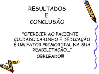 RESULTADOS 
E 
CONCLUSÃO 
”OFERECER AO PACIENTE 
CUIDADO,CARINHO E DEDICAÇÃO 
É UM FATOR PRIMORDIAL NA SUA 
REABILITAÇÃO...” 
OBRIGADO!!! 
