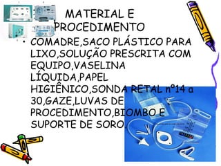 MATERIAL E 
PROCEDIMENTO 
• COMADRE,SACO PLÁSTICO PARA 
LIXO,SOLUÇÃO PRESCRITA COM 
EQUIPO,VASELINA 
LÍQUIDA,PAPEL 
HIGIÊNICO,SONDA RETAL nº14 a 
30,GAZE,LUVAS DE 
PROCEDIMENTO,BIOMBO E 
SUPORTE DE SORO. 
 