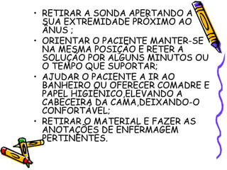 • RETIRAR A SONDA APERTANDO A 
SUA EXTREMIDADE PRÓXIMO AO 
ÂNUS ; 
• ORIENTAR O PACIENTE MANTER-SE 
NA MESMA POSIÇÃO E RETER A 
SOLUÇÃO POR ALGUNS MINUTOS OU 
O TEMPO QUE SUPORTAR; 
• AJUDAR O PACIENTE A IR AO 
BANHEIRO OU OFERECER COMADRE E 
PAPEL HIGIÊNICO,ELEVANDO A 
CABECEIRA DA CAMA,DEIXANDO-O 
CONFORTÁVEL; 
• RETIRAR O MATERIAL E FAZER AS 
ANOTAÇÕES DE ENFERMAGEM 
PERTINENTES. 
 
