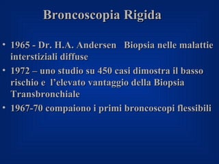 Broncoscopia Rigida

• 1965 - Dr. H.A. Andersen Biopsia nelle malattie
  interstiziali diffuse
• 1972 – uno studio su 450 casi dimostra il basso
  rischio e l’elevato vantaggio della Biopsia
  Transbronchiale
• 1967-70 compaiono i primi broncoscopi flessibili
 