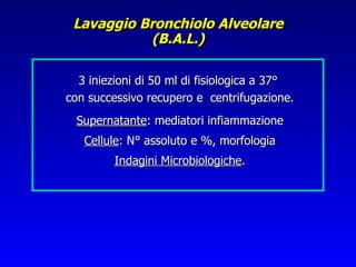Lavaggio Bronchiolo Alveolare
           (B.A.L.)

  3 iniezioni di 50 ml di fisiologica a 37°
con successivo recupero e centrifugazione.
 Supernatante: mediatori infiammazione
   Cellule: N° assoluto e %, morfologia
         Indagini Microbiologiche.
 