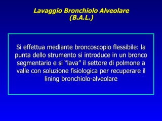 Lavaggio Bronchiolo Alveolare
                (B.A.L.)



Si effettua mediante broncoscopio flessibile: la
punta dello strumento si introduce in un bronco
 segmentario e si “lava” il settore di polmone a
valle con soluzione fisiologica per recuperare il
           lining bronchiolo-alveolare
 
