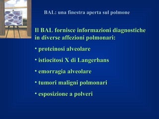 BAL: una finestra aperta sul polmone


Il BAL fornisce informazioni diagnostiche
in diverse affezioni polmonari:
• proteinosi alveolare
• istiocitosi X di Langerhans
• emorragia alveolare
• tumori maligni polmonari
• esposizione a polveri
 