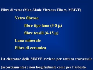 Fibre di vetro (Man-Made Vitreous Fibers, MMVF)

        Vetro fibroso
              fibre tipo lana (3-8 µ)
              fibre tessili (6-15 µ)
        Lana minerale
        Fibre di ceramica

La clearance delle MMVF avviene per rottura trasversale

(accorciamento) e non longitudinale come per l’asbesto.
 