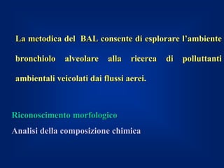 La metodica del BAL consente di esplorare l’ambiente

bronchiolo    alveolare   alla   ricerca   di   polluttanti

ambientali veicolati dai flussi aerei.



Riconoscimento morfologico
Analisi della composizione chimica
 